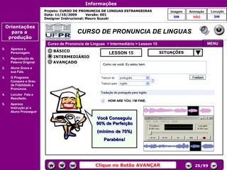 Informações
                           Projeto: CURSO DE PRONUNCIA DE LINGUAS ESTRANGEIRAS               Imagem    Animação    Locução
                           Data: 11/10/2009       Versão: 001
                                                                                              SIM        NÃO        SIM
                           Designer Instrucional: Mauro Suzuki

     Orientações
       para a                              CURSO DE PRONUNCIA DE LINGUAS
      produção
                            Curso de Pronúncia de Línguas > Intermediário > Lesson 15                             MENU
0.     Aparece a
                               BÁSICO                                                   SITUAÇÕES
       Personagem.                                         LESSON 15
1.     Reprodução da           INTERMEDIÁRIO
       Palavra Original.       AVANÇADO
                                                        Como vai você. Eu estou bem.
2.     Aluno Grava a
       sua Fala.
3.     O Programa
                                                                                        Controles de
       Compara o Grau                                                                    navegação
       de Fidelidade a
       Pronúncia.
4.     Locutor Fala o
       Resultado.
                                                           HOW ARE YOU. I’M FINE.
5.     Aparece
       Instrução p/ o
       Aluno Prosseguir.

                                                     Você Conseguiu
                                                     90% de Perfeição
                                                     (mínimo de 70%)
                                                         Parabéns!




                                                    Clique no Botão AVANÇAR                               25/99
 