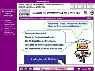 Informações
                           Projeto: CURSO DE PRONUNCIA DE LINGUAS ESTRANGEIRAS            Imagem    Animação    Locução
                           Data: 11/10/2009       Versão: 001
                                                                                           SIM        NÃO        SIM
                           Designer Instrucional: Mauro Suzuki

     Orientações
       para a                              CURSO DE PRONUNCIA DE LINGUAS
      produção
                            Curso de Pronúncia de Línguas > Avaliação 1 > Módulo 1                             MENU
0.     Aparece a
       Personagem.
1.     Aparece Fala da                                        Parabéns!... Você Completou a Primeira
       Personagem.                                            Etapa de Exercícios do Módulo-1.
2.     Locutor Lê a Fala
3.     Aparece
       Instrução p/ o
                                                                                     Controles de
       Aluno Prosseguir.         Quando estiver pronto.                               navegação
                                 Clique no Botão de Avaliação.
                                 São 15 Questões de Pronúncia.
                                 Você terá 30 minutos para a realização.
                                 Até 3 tentativas, valendo a maior nota.


                                                         DINÓSTICO
                                       Avaliação 1 do Módulo 1
                                        Avaliação 1 do2 Módulo 1



                                                    Clique no Botão AVANÇAR                            90/99
 