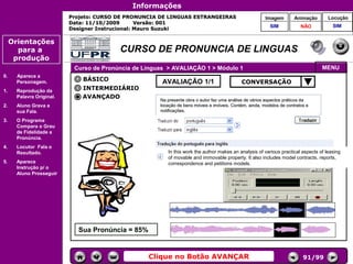 Informações
                           Projeto: CURSO DE PRONUNCIA DE LINGUAS ESTRANGEIRAS                           Imagem        Animação      Locução
                           Data: 11/10/2009       Versão: 001
                                                                                                           SIM            NÃO          SIM
                           Designer Instrucional: Mauro Suzuki

     Orientações
       para a                             CURSO DE PRONUNCIA DE LINGUAS
      produção
                            Curso de Pronúncia de Línguas > AVALIAÇÃO 1 > Módulo 1                                                MENU
0.     Aparece a
       Personagem.             BÁSICO                   AVALIAÇÃO 1/1                        CONVERSAÇÃO
1.     Reprodução da           INTERMEDIÁRIO
       Palavra Original.       AVANÇADO                Na presente obra o autor faz uma análise de vários aspectos práticos da
2.     Aluno Grava a                                   locação de bens móveis e imóveis. Contém, ainda, modelos de contratos e
       sua Fala.                                       notificações.

3.     O Programa
                                                                                                 Controles de
       Compara o Grau                                                                             navegação
       de Fidelidade a
       Pronúncia.
4.     Locutor Fala o
       Resultado.                                         In this work the author makes an analysis of various practical aspects of leasing
                                                          of movable and immovable property. It also includes model contracts, reports,
5.     Aparece                                            correspondence and petitions models.
       Instrução p/ o
       Aluno Prosseguir.




                             Sua Pronúncia = 85%


                                                   Clique no Botão AVANÇAR                                                 91/99
 