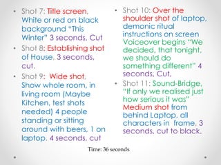 • Shot 7: Title screen,
White or red on black
background “This
Winter” 3 seconds, Cut
• Shot 8: Establishing shot
of House, 3 seconds,
cut.
• Shot 9: Wide shot,
Show whole room, in
living room (Maybe
Kitchen, test shots
needed) 4 people
standing or sitting
around with beers, 1 on
laptop. 4 seconds, cut
• Shot 10: Over the
shoulder shot of laptop,
demonic ritual
instructions on screen
Voiceover begins “We
decided, that tonight,
we should do
something different” 4
seconds, Cut,
• Shot 11: Sound-Bridge,
“If only we realised just
how serious it was”
Medium shot from
behind Laptop, all
characters in frame, 3
seconds, cut to black.
Time: 36 seconds
 