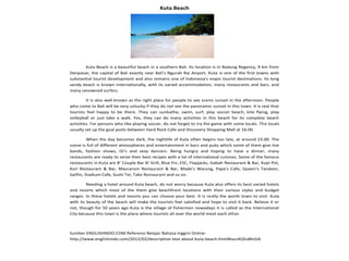 Kuta Beach
Kuta Beach is a beautiful beach in a southern Bali. Its location is in Badung Regency, 9 km from
Denpasar, the capital of Bali exactly near Bali's Ngurah Rai Airport. Kuta is one of the first towns with
substantial tourist development and also remains one of Indonesia's major tourist destinations. Its long
sandy beach is known internationally, with its varied accommodation, many restaurants and bars, and
many renowned surfers.
It is also well-known as the right place for people to see scenic sunset in the afternoon. People
who come to Bali will be very unlucky if they do not see the panoramic sunset in this town. It is real that
tourists feel happy to be there. They can sunbathe, swim, surf, play soccer beach, kite flying, play
volleyball or just take a walk. Yes, they can do many activities in this beach for its complete beach
activities. For persons who like playing soccer, do not forget to try the game with some locals. The locals
usually set up the goal posts between Hard Rock Cafe and Discovery Shopping Mall at 16.00.
When the day becomes dark, the nightlife of Kuta often begins too late, at around 23.00. The
scene is full of different atmospheres and entertainment in bars and pubs which some of them give live
bands, fashion shows, DJ's and sexy dancers. Being hungry and hoping to have a dinner, many
restaurants are ready to serve their best recipes with a lot of international cuisines. Some of the famous
restaurants in Kuta are B' Couple Bar N' Grill, Blue Fin, ESC, Flapjacks, Gabah Restaurant & Bar, Kopi Pot,
Kori Restaurant & Bar, Maccaroni Restaurant & Bar, Made's Warung, Papa's Cafe, Queen's Tandoor,
Sailfin, Stadium Cafe, Sushi Tei, Take Restaurant and so on.
Needing a hotel around Kuta beach, do not worry because Kuta also offers its best varied hotels
and resorts which most of the them give beachfront locations with their various styles and budget
ranges. In these hotels and resorts you can choose your best. It is really the worth town to visit. Kuta
with its beauty of the beach will make the tourists feel satisfied and hope to visit it back. Believe it or
not, though for 50 years ago Kuta is the village of fishermen nowadays it is called as the International
City because this town is the place where tourists all over the world meet each other.
Sumber ENGLISHINDO.COM Referensi Belajar Bahasa Inggris Online:
http://www.englishindo.com/2012/02/descriptive-text-about-kuta-beach.html#ixzz4Q5oBInDA
 