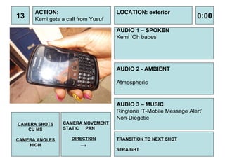 13 ACTION: Kemi gets a call from Yusuf AUDIO 1 – SPOKEN Kemi ‘Oh babes’ 0:00 LOCATION: exterior TRANSITION TO NEXT SHOT STRAIGHT AUDIO 2 - AMBIENT Atmospheric  AUDIO 3 – MUSIC Ringtone ‘T-Mobile Message Alert’ Non-Diegetic CAMERA SHOTS CU MS CAMERA ANGLES HIGH CAMERA MOVEMENT STATIC PAN DIRECTION -> 