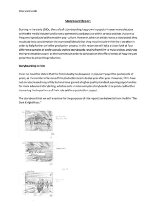 Chaz Zalesinski
Storyboard Report
Startinginthe early1930s, the craft of storyboardinghasgrowninpopularityovermanydecades
withinthe mediaindustry andisnowa commonlyusedpractice withinseveralprojectsthatare so
frequentlyproducedwithinmodernpop-culture. However,whenanartistcreatesa storyboard,they
musttake intoconsiderationthe manysmall detailsthattheymustincludewithintheircreationin
orderto helpfurtheroninthe productionprocess. Inthisreportwe will take acloserlookat four
differentexamplesof professionallycraftedstoryboardsrangingfromfilmtomusicvideos,analysing
theirpresentationaswell astheircontentsinordertoconclude onthe effectivenessof how theyare
presentedtoaidwithinproduction.
Storyboarding in Film
It can no doubtbe statedthat the filmindustryhasblownupinpopularityoverthe pastcouple of
years,as the numberof releasedfilmproductionseemstorise yearafteryear.However,filmshave
not onlyincreasedinquantitybutalsohave gainedahigherqualitystandard,openingopportunities
for more advancedstorytelling,whichresultsinmore complex storyboardstobe producedfurther
increasingthe importance of theirrole withinaproductionproject.
The storyboardthat we will examineforthe purposesof thisreport(see below) isfromthe film“The
Dark KnightRises.”
 