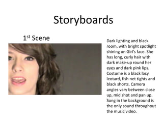 Storyboards 1st Scene Dark lighting and black room, with bright spotlight shining on Girl’s face. She has long, curly hair with dark make-up round her eyes and dark pink lips. Costume is a black lacy leotard, fish net tights and black shorts. Camera angles vary between close up, mid shot and pan up. Song in the background is the only sound throughout the music video.  