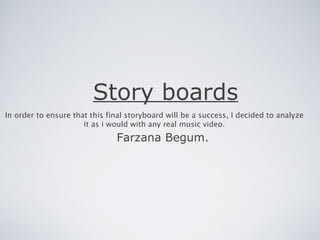 Story boards
In order to ensure that this final storyboard will be a success, I decided to analyze
                      it as i would with any real music video.
                               Farzana Begum.
 