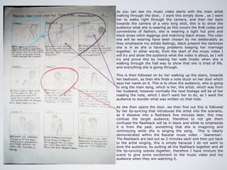 As you can see my music video starts with the main artist
walking through the door, I want this simply done , as I want
her to walks right through the camera, and then her back
towards the camera of a very long shot, this is to show the
audience what she is wearing as this covers the RnB codes and
conventions of fashion, she is wearing a tight hot pink and
black dress witch leggings and matching black shoes. The color
she will be wearing have been chosen by me deliberately as
they emphasize my artists feelings, black present the darkness
she is in as she is having problems keeping her marriage
together. In other words, from the start of the music video I
will try and show the audience what the video is about, as I will
try and prove this by making her walk tiredly when she is
walking through the hall way to show that she is tired of life,
and everything she is going through.

This is then followed on by her walking up the stairs, towards
her bedroom, as then she finds a note stuck on her door which
says her name on it. This is to show the audience, who is going
to sing the main song, which is her, the artist. which was from
her husband, however normally the next footage will be of her
reading the note, which I don’t want her to do, as I want the
audience to wonder what was written on that note.

As she then opens the door, we then find out this is followed
by her lip-syncing that introduces the artist into the scenario,
as it dissolve into a flashback five minutes later, this may
confuse the target audience, therefore to not get them
confused the flashback will be in black and white to emphasize
it is from the past, something that she is imagining and
reminiscing while she is singing the song. This is clearly
demonstrated within the Raxstar music video - ‘Jaaneman’.
The flashback are laid out as 2 minutes each and then put back
to the artist singing, this is simply because I do not want to
bore the audience, by putting all the flashback together and all
the lip-syncing scenes together, therefore I have mixture the
scene to give some excitement to the music video and my
audience when they are watching it.
 