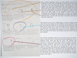 After another flashback starts, as they present and are an
  evidence to show why she decides to leave him at the end,
  they show that she has been abused, constantly hurt and
  isolated, as one of the flashbacks show, the husband on his
  laptop, just came back from work, and she enters the room
  asks if he wants coffee, he told her nothing and to leave, later
  she tries comforting him however he tells her to get out the
  room, this then leads to an argument were they are
  screaming and shouting at each other. I want my camera
  movement to be chaotic to emphasize the anger and hatred
  between them, as then she cant take it anymore and leaves
  the room with force.



The camera is now cut to reality again, as she is sitting at the
corner of a sofa, waiting for her husband, as they planned to go
out and enjoy the night and try and work some issues out, she
looks at her phone and is very frustrated as her husband has
not called her, this shows that she is now tired of waiting. This
scene is only 10 seconds long, however it is very important as
this is the part of the video, she decides that she wants to leave
her husband.




The camera transitions used in the next few scene are mainly
zoom in and out, this is to show the facial expressions on my
featured artist, after she left the room, the camera has
zoomed in onto my artist ready to leave, it shows her ring
which she is planning to give back to her husband, therefore
the camera zooms in and out of the ring. After this, the
camera shows a long shot of my female artist, and if you
notice at this point she would have changed her clothes, this is
to emphasizes that she is leaving all her old things behind to
presents her past, and the tears she had dropped for the love
she deserved. She slowly walks through the hallway, to show
as she walks she is walking away from her past and walking
closer to her future.
 
