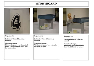 STORYBOARD




Sequence #1                          Sequence #2                        Sequence #3
Estimated Time of Take: 0.5          Estimated Time of Take: 0.5        Estimated Time of Take: 0.5
seconds                              seconds                            seconds
Narration/Script:                    Narration/Script:                  Narration/Script:
The opening shows an E4 symbol       We then see a shoe box which the   A small pot doll then emerges
which I created which looks like a   lid starts to open.                from it with hooks as hands.
horror version.
 