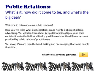 Public Relations:
What is it, how did it come to be, and what’s the
big deal?
Welcome to this module on public relations!
Here you will learn what public relations is and how to distinguish it from
advertising. You will also learn about key public relations figures and their
contributions to the field. And finally, you’ll learn about the different services
provided by public relations’ practitioners.
You know, it’s more than the hand shaking and backslapping that some people
think it is.

                                    Click the next button to get started.
 
