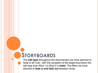 STORYBOARDS
The edit type throughout the documentary we have planned to
keep to all ‘cuts’, with the exception of the beginning where the
edit type from Shot 1 to Shot 2 is static. The fillers we have
planned to fade in and fade out between shots.
 