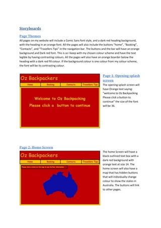 Storyboards
Page Themes
All pages on my website will include a Comic Sans font style, and a dark red heading background,
with the heading in an orange font. All the pages will also include the buttons “home”, “Booking”,
“Contacts”, and “Travellers Tips” in the navigation bar. The buttons and the bar will have an orange
background and Dark red font. This is so I keep with my chosen colour scheme and have the text
legible by having contrasting colours. All the pages will also have an orange boarder below the
heading with a dark red fill colour. If the background colour is one colour from my colour scheme,
the font will be its contrasting colour.


                                                                     Page 1: Opening splash
                                                                     screen
                                                                     The opening splash screen will
                                                                     have Orange text saying:
                                                                     “welcome to Oz Backpacking
                                                                     Please click a button to
                                                                     continue” the size of the font
                                                                     will be 36.




Page 2: Home Screen
                                                                     The home Screen will have a
                                                                     black outlined text box with a
                                                                     dark red background with
                                                                     orange text at size 14. The
                                                                     home screen will also have a
                                                                     map that has hidden buttons
                                                                     that will individually change
                                                                     colour to show the states in
                                                                     Australia. The buttons will link
                                                                     to other pages.
 