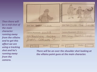 Then there will
be a mid shot of
the main
character
running away
from the villains
and to get this
affect we are
using a tracking
shot and he’s       There will be an over the shoulder shot looking at
running away        the villains point guns at the main character.
from the
camera.
 