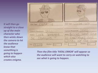 It will then go
straight to a close
up of the main
character who
then winks down
the camera to let
the audience
know that
something is
                      Then the film title ‘FATAL ERROR’ will appear so
going to happen
                      the audience will want to carry on watching to
which also
                      see what is going to happen.
creates enigma.
 
