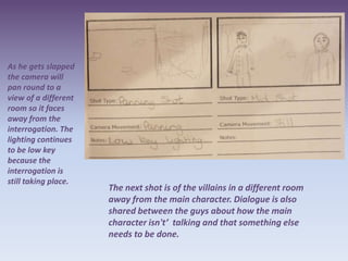 As he gets slapped
the camera will
pan round to a
view of a different
room so it faces
away from the
interrogation. The
lighting continues
to be low key
because the
interrogation is
still taking place.
                      The next shot is of the villains in a different room
                      away from the main character. Dialogue is also
                      shared between the guys about how the main
                      character isn't’ talking and that something else
                      needs to be done.
 