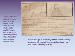 This is where our
second montage
coms in of the
actual chase.
Most of these
shots will be
decided on the
day so we get as
many as possible
then choose the
ones we need        It will then go to a close-up of the villains looking
when editing.       confused. All this will be natural lighting as we
                    will still be shooting outside.
 
