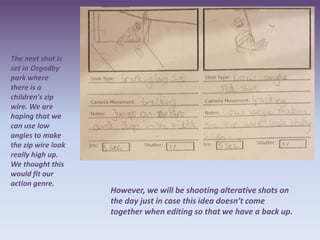 The next shot is
set in Osgodby
park where
there is a
children's zip
wire. We are
hoping that we
can use low
angles to make
the zip wire look
really high up.
We thought this
would fit our
action genre.
                    However, we will be shooting alterative shots on
                    the day just in case this idea doesn’t come
                    together when editing so that we have a back up.
 