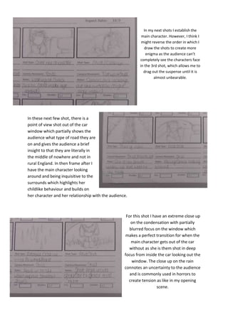 In my next shots I establish the
main character. However, I think I
might reverse the order in which I
draw the shots to create more
enigma as the audience can’t
completely see the characters face
in the 3rd shot, which allows me to
drag out the suspense until it is
almost unbearable.

In these next few shot, there is a
point of view shot out of the car
window which partially shows the
audience what type of road they are
on and gives the audience a brief
insight to that they are literally in
the middle of nowhere and not in
rural England. In then frame after I
have the main character looking
around and being inquisitive to the
surrounds which highlights her
childlike behaviour and builds on
her character and her relationship with the audience.

For this shot I have an extreme close up
on the condensation with partially
blurred focus on the window which
makes a perfect transition for when the
main character gets out of the car
without as she is them shot in deep
focus from inside the car looking out the
window. The close up on the rain
connotes an uncertainty to the audience
and is commonly used in horrors to
create tension as like in my opening
scene.

 