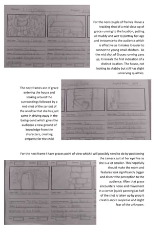 For the next couple of frames I have a
tracking shot of a mid-close up of
grace running to the location, getting
all muddy and wet to portray her age
and innocence to the audience which
is effective as it makes it easier to
connect to young small children. As
the mid shot of Graces running pans
up, it reveals the first indication of a
distinct location. The house, not
looking to shabby but still has slight
unnerving qualities.

The next frames are of grace
entering the house and
looking around the
surroundings followed by a
mid-shot of the car out of
the window that she has just
came in driving away in the
background which gives the
audience a new ground of
knowledge from the
characters, creating
empathy for the child

For the next frame I have graces point of view which I will possibly need to do by positioning
the camera just at her eye line as
she is a lot smaller. This hopefully
should make the room and
features look significantly bigger
and distort the perception to the
audience. After that grace
encounters noise and movement
in a corner (quick panning) as half
of the shot is taken up by prop it
creates more suspense and slight
fear of the unknown.

 