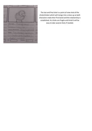 The last and final shot is a point of view shot of the
chick/chicken which will merge into a close up as both
characters make their first bond and the relationship is
established. As chicks are fragile and timid it will be
easy to take several shots if needed.

 