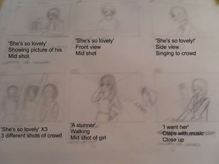 'She's so lovely'
Showing picture of his
Mid shot
'She's so lovely'
Front view
Mid shot
'She's so lovely!'
Side view
Singing to crowd
'She's so lovely' X3
3 different shots of crowd
'A stunner'
Walking
Mid shot of girl
'I want her'
Claps with music
Close up
 