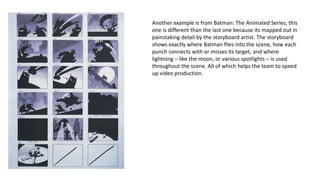 Another example is from Batman: The Animated Series, this
one is different than the last one because its mapped out in
painstaking detail by the storyboard artist. The storyboard
shows exactly where Batman flies into the scene, how each
punch connects with or misses its target, and where
lightning – like the moon, or various spotlights – is used
throughout the scene. All of which helps the team to speed
up video production.
 
