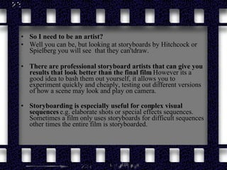 So I need to be an artist? Well you can be, but looking at storyboards by Hitchcock or Spielberg you will see  that they can't draw. There are professional storyboard artists that can give you results that look better than the final film.  However its a good idea to bash them out yourself, it allows you to experiment quickly and cheaply, testing out different versions of how a scene may look and play on camera. Storyboarding is especially useful for complex visual sequences  e.g. elaborate shots or special effects sequences. Sometimes a film only uses storyboards for difficult sequences other times the entire film is storyboarded.   