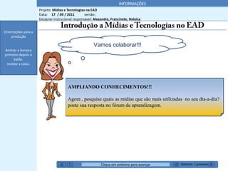 INFORMAÇÕES
                     Projeto: Mídias e Tecnologias na EAD
                     Data: 17 / 09 / 2011         versão :
                     Designer instrucional responsável: Alexandra, Francinete, Heloisa


Orientações para a
    produção

                                                        Vamos colaborar!!!
Animar a boneca
primeiro depois o
     balão.
 revelar a caixa .




                                       AMPLIANDO CONHECIMENTOS!!!

                                       Agora , pesquise quais as mídias que são mais utilizadas no seu dia-a-dia?
                                       poste sua resposta no fórum de aprendizagem.




                                                            Clique em próximo para avançar    Anterior / próximo
 