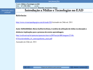 INFORMAÇÕES
                     Projeto: Mídias e Tecnologias na EAD
                     Data: 17 / 09 / 2011         versão :
                     Designer instrucional responsável: Alexandra, Francinete, Heloisa
Orientações para a
    produção

                     Referências


                     http://www.vivenciapedagogica.com.br/node/520 Acessado em 24de set. 2011


                     Autor: BURLAMAQUI, Marco Guilherme Bravo, A análise da utilização de mídias na educação a
                     distância: implicações para o processo de ensino-aprendizagem.
                     http://aveb.univap.br/opencms/opencms/sites/ve2007neo/pt-BR/imagens/27-06-
                     07/Escola/trabalho_61_marcoguiherme_anais.pdf
                     Acessado em 22de set. 2011




                                                            Clique em próximo para avançar      Anterior / próximo
 