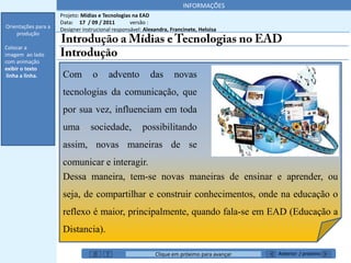 INFORMAÇÕES
                     Projeto: Mídias e Tecnologias na EAD
                     Data: 17 / 09 / 2011         versão :
Orientações para a   Designer instrucional responsável: Alexandra, Francinete, Heloisa
    produção

Colocar a
imagem ao lado
com animação
exibir o texto
 linha a linha.       Com         o      advento          das       novas
                      tecnologias da comunicação, que
                      por sua vez, influenciam em toda
                      uma        sociedade,            possibilitando
                      assim, novas maneiras de se
                      comunicar e interagir.
                      Dessa maneira, tem-se novas maneiras de ensinar e aprender, ou
                      seja, de compartilhar e construir conhecimentos, onde na educação o
                      reflexo é maior, principalmente, quando fala-se em EAD (Educação a
                      Distancia).

                                                            Clique em próximo para avançar   Anterior / próximo
 