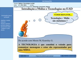 INFORMAÇÕES
                      Projeto: Mídias e Tecnologias na EAD
                      Data: 17 / 09 / 2011         versão :
                      Designer instrucional responsável: Alexandra, Francinete, Heloisa




 Orientações para a
                                                                                              VAMOS REFLETIR....
     produção
                                                                                          Tecnologia e Mídia
Habilitar o botão
Anterior;
                                                                                            são sinônimos ?
Animar o boneco
primeiro depois o
pensamento dele
e depois a caixa
abaixo.




                              De acordo com Moore M; Kearsley G.
                              A TECNOLOGIA é que constitui o veículo para
                              comunicar mensagens e estas são representadas por
                              uma MÍDIA

                                                             Clique em próximo para avançar             Anterior / próximo
 
