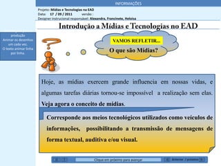 INFORMAÇÕES
                       Projeto: Mídias e Tecnologias na EAD
                       Data: 17 / 09 / 2011         versão :
                       Designer instrucional responsável: Alexandra, Francinete, Heloisa


 Orientações para a
     produção
Animar os desenhos                                                      VAMOS REFLETIR...
    um cada vez.
O texto animar linha
     por linha.
                                                                      O que são Mídias?




                         Hoje, as mídias exercem grande influencia em nossas vidas, e
                         algumas tarefas diárias tornou-se impossível a realização sem elas.
                         Veja agora o conceito de mídias.

                            Corresponde aos meios tecnológicos utilizados como veículos de
                            informações, possibilitando a transmissão de mensagens de
                            forma textual, auditiva e/ou visual.


                                                            Clique em próximo para avançar   Anterior / próximo
 
