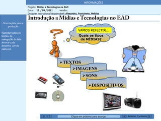 INFORMAÇÕES
                      Projeto: Mídias e Tecnologias na EAD
                      Data: 17 / 09 / 2011         versão :
                      Designer instrucional responsável: Alexandra, Francinete, Heloisa
 Orientações para a
     produção
 Orientações para a
     produção
                                                                   VAMOS REFLETIR...
Habilitar todos os
botões de                                                           Quais os tipos
navegação da tela.                                                   de MÍDIAS?
Animar cada
desenho um de
cada vez.



    *******’’                                     TEXTOS
                                                      IMAGENS
                                                                       SONS

                                                                            DISPOSITIVOS




                                                             Clique em próximo para avançar   Anterior / próximo
 