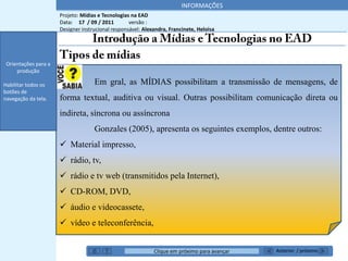 INFORMAÇÕES
                      Projeto: Mídias e Tecnologias na EAD
                      Data: 17 / 09 / 2011         versão :
                      Designer instrucional responsável: Alexandra, Francinete, Heloisa
 Orientações para a
     produção


 Orientações para a
     produção

Habilitar todos os                  Em gral, as MÍDIAS possibilitam a transmissão de mensagens, de
botões de
navegação da tela.    forma textual, auditiva ou visual. Outras possibilitam comunicação direta ou
                      indireta, síncrona ou assíncrona

    *******’’                       Gonzales (2005), apresenta os seguintes exemplos, dentre outros:
                       Material impresso,
                       rádio, tv,
                       rádio e tv web (transmitidos pela Internet),
                       CD-ROM, DVD,
                       áudio e videocassete,
                       vídeo e teleconferência,


                                                             Clique em próximo para avançar   Anterior / próximo
 