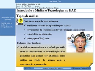 INFORMAÇÕES
                      Projeto: Mídias e Tecnologias na EAD
                      Data: 17 / 09 / 2011         versão :
                      Designer instrucional responsável: Alexandra, Francinete, Heloisa
 Orientações para a
     produção


 Orientações para a
     produção
                                 Outros recursos da internet como:
Habilitar todos os
botões de
navegação da tela.
                                  ambientes virtuais de aprendizagem - AVAs,
                                  ferramentas de transmissão de voz e imagem via Internet,
                                  e-mail, lista de discussão,
    *******’’
                                  bate-papo (Chat) e etc.
                       Podemos citar também:
                        o telefone convencional e o móvel que estão
                           entre as ferramentas de comunicação mais
                           populares que podem ser utilizadas como
                           mídias         na     EAD,         de      acordo         com      a
                           conceituação apresentada.
                                                             Clique em próximo para avançar       Anterior / próximo
 