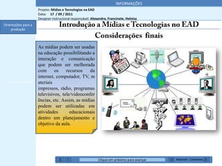 INFORMAÇÕES
                     Projeto: Mídias e Tecnologias na EAD
                     Data: 17 / 09 / 2011
                     Designer instrucional responsável: Alexandra, Francinete, Heloisa
Orientações para a
    produção



                     As mídias podem ser usadas
                     na educação possibilitando a
                     interação e comunicação
                     que podem ser melhorada
                     com      os    recursos    da
                     internet, computador, TV, m
   *******’’         ateriais
                     impressos, rádio, programas
                     televisivos, tele/videoconfer
                     ências, etc. Assim, as mídias
                     podem ser utilizadas em
                     atividades       educacionais
                     dentro um planejamento e
                     objetivo da aula.




                                                            Clique em próximo para avançar   Anterior / próximo
 