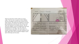 These are the first 2 shots within our music
video. The first one is a point of view midshot
and we are going to do this with a go-pro and a
chest mount. This allows the audience to see the
girls perspective and also sets the scene as will
show the audience the whole setting. We will
also have diagetic sound of background noise and
emphasise her footsteps, this will create an
introduction to our video. The next scene is a
simple tracking midshot of the girl walking to the
door, again there will be ambient diagetic sound
and it will help set the scene.
 