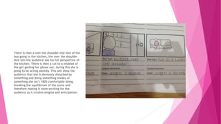 There is then a over the shoulder mid shot of the
boy going to the kitchen, the over the shoulder
shot lets the audience see his full perspective of
the kitchen. There is then a cut to a midshot of
the girl getting her phone out, during this she is
going to be acting panicky. This will show the
audience that she is obviously disturbed by
something and doing something sneaky or
something she isn’t 100% comfortable doing,
breaking the equilibrium of the scene and
therefore making it more exciting for the
audience as it creates enigma and anticipation.
 