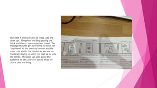 The next 4 shots are are all cross cuts and
close ups. They show the boy getting the
drink and the girl messaging her friend. The
message that the girl is sending is about her
‘boyfriend’ so this creates tension and the
cross cuts add to the tension as we see her
frantically trying to write the text as he gets
the drinks. The close ups also allow the
audience to see clearly in detail what the
characters are doing.
 