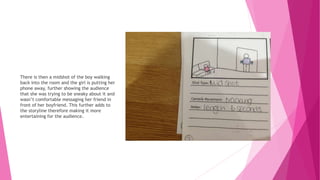 There is then a midshot of the boy walking
back into the room and the girl is putting her
phone away, further showing the audience
that she was trying to be sneaky about it and
wasn’t comfortable messaging her friend in
front of her boyfriend. This further adds to
the storyline therefore making it more
entertaining for the audience.
 