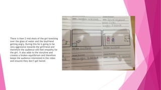 There is then 2 mid shots of the girl knocking
over the glass of water and the boyfriend
getting angry. During this he is going to be
very aggressive towards the girlfriend and
therefore the audience will feel empathy for
the girl. It also adds to the storyline and
creates a broken equilibrium and therefore
keeps the audience interested in the video
and ensures they don’t get bored.
 