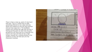 There is then a close up, point of view hand
held shot. This is a unique shot so adds
something different to our video and also
allows the audience to see the boys emotion
and just how angry he is. The handheld
camera will connote the rage that the boy is
feeling and the point of view from the girls
perspective will show that he is shouting very
close to her face and that he has a high
temper towards her, creating tension in the
audience as they will feel sorry for the
characters involved.
 