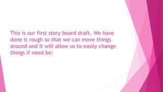 This is our first story board draft. We have
done it rough so that we can move things
around and it will allow us to easily change
things if need be:
 