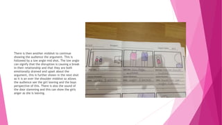 There is then another midshot to continue
showing the audience the argument. This is
followed by a low angle mid shot. The low angle
can signify that the disruption is causing a break
in their relationship and that they are both
emotionally drained and upset about the
argument, this is further shown in the next shot
as it is an over the shoulder midshot so allows
the audience see the girl leaving and the boys
perspective of this. There is also the sound of
the door slamming and this can show the girls
anger as she is leaving.
 