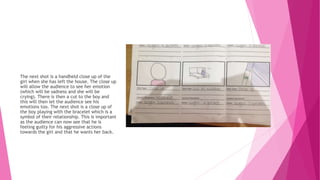 The next shot is a handheld close up of the
girl when she has left the house. The close up
will allow the audience to see her emotion
(which will be sadness and she will be
crying). There is then a cut to the boy and
this will then let the audience see his
emotions too. The next shot is a close up of
the boy playing with the bracelet which is a
symbol of their relationship. This is important
as the audience can now see that he is
feeling guilty for his aggressive actions
towards the girl and that he wants her back.
 