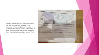 There is then a sped up/ time-lapse shot of
the sky. We chose this because it can
represent time moving on showing the
audience that time as passed and this fits in
with the storyline as the girl has moved on
from the relationship and she is now ‘free’.
 