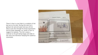 There is then a cross fade to a midshot of the
boy sat on his sofa. During this shot he is
going to be sad and upset and you will be
able to see this through his facial expressions
and his body language e.g. hands in face to
suggest his sadness. This will create a
contrast to the girl being happy and adds to
the story line therefore keeping the audience
interested.
 