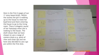 Here is the first 2 pages of our
1st story board draft. Within
the scenes the girl is walking
up to the house to meet her
boyfriend and them entering
the house to go to the living
room. There is diagetic sound
of her footsteps when she is
walking to the house. The
draft shows that we have
chosen to use a range of
camera shots e.g. point of
view and close ups and we
have also decided to use a go
pro within the first shot.
 