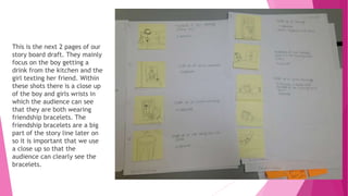 This is the next 2 pages of our
story board draft. They mainly
focus on the boy getting a
drink from the kitchen and the
girl texting her friend. Within
these shots there is a close up
of the boy and girls wrists in
which the audience can see
that they are both wearing
friendship bracelets. The
friendship bracelets are a big
part of the story line later on
so it is important that we use
a close up so that the
audience can clearly see the
bracelets.
 