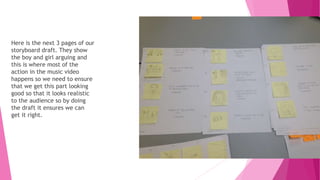 Here is the next 3 pages of our
storyboard draft. They show
the boy and girl arguing and
this is where most of the
action in the music video
happens so we need to ensure
that we get this part looking
good so that it looks realistic
to the audience so by doing
the draft it ensures we can
get it right.
 