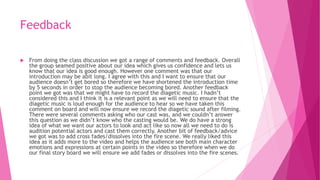 Feedback
 From doing the class discussion we got a range of comments and feedback. Overall
the group seamed positive about our idea which gives us confidence and lets us
know that our idea is good enough. However one comment was that our
introduction may be abit long. I agree with this and I want to ensure that our
audience doesn’t get bored so therefore we have shortened the introduction time
by 5 seconds in order to stop the audience becoming bored. Another feedback
point we got was that we might have to record the diagetic music. I hadn’t
considered this and I think it is a relevant point as we will need to ensure that the
diagetic music is loud enough for the audience to hear so we have taken this
comment on board and will now ensure we record the diagetic sound after filming.
There were several comments asking who our cast was, and we couldn’t answer
this question as we didn’t know who the casting would be. We do have a strong
idea of what we want our actors to look and act like so now all we need to do is
audition potential actors and cast them correctly. Another bit of feedback/advice
we got was to add cross fades/dissolves into the fire scene. We really liked this
idea as it adds more to the video and helps the audience see both main character
emotions and expressions at certain points in the video so therefore when we do
our final story board we will ensure we add fades or dissolves into the fire scenes.
 
